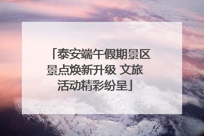泰安端午假期景区景点焕新升级 文旅活动精彩纷呈